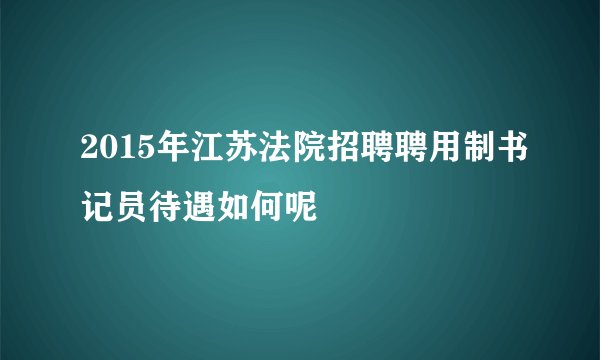 2015年江苏法院招聘聘用制书记员待遇如何呢