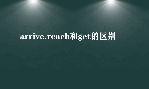 arrive.reach和get的区别