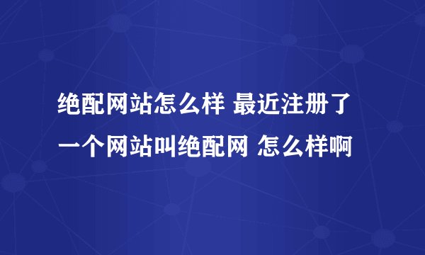 绝配网站怎么样 最近注册了一个网站叫绝配网 怎么样啊