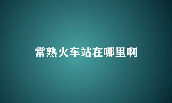 常熟火车站在哪里啊