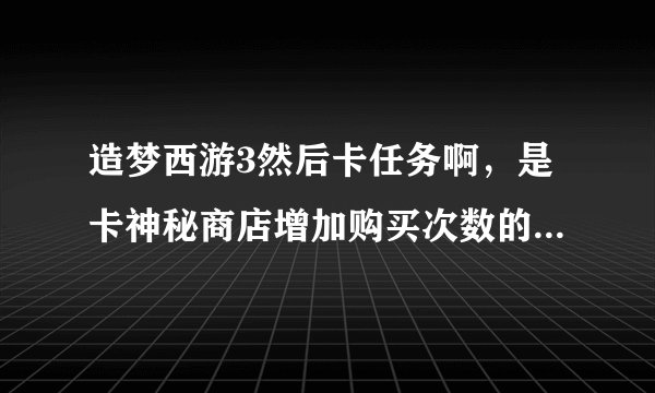 造梦西游3然后卡任务啊，是卡神秘商店增加购买次数的。。如题 谢谢了