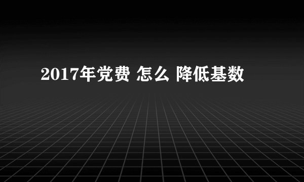 2017年党费 怎么 降低基数
