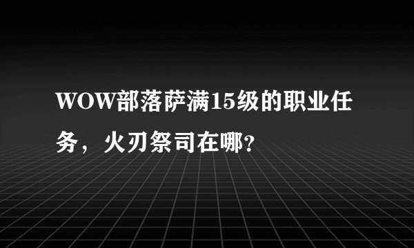WOW部落萨满15级的职业任务，火刃祭司在哪？