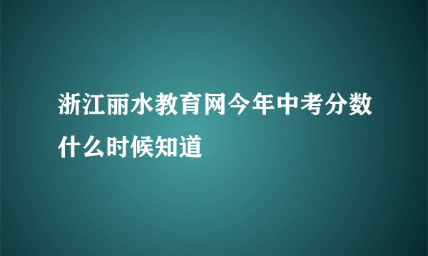 浙江丽水教育网今年中考分数什么时候知道