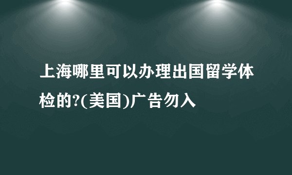 上海哪里可以办理出国留学体检的?(美国)广告勿入
