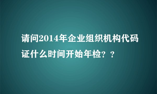 请问2014年企业组织机构代码证什么时间开始年检？？