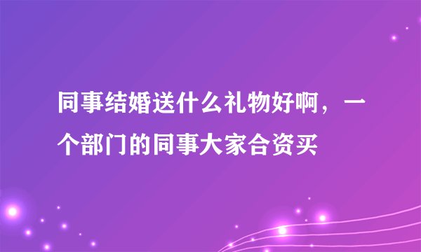 同事结婚送什么礼物好啊，一个部门的同事大家合资买