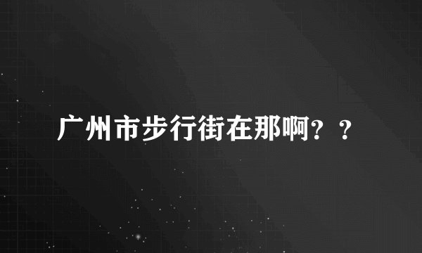 广州市步行街在那啊？？