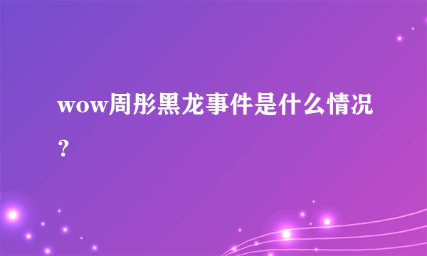 wow周彤黑龙事件是什么情况？