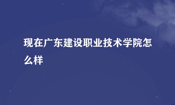 现在广东建设职业技术学院怎么样