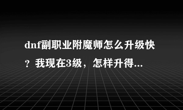 dnf副职业附魔师怎么升级快？我现在3级，怎样升得快，说清楚点。说好在加分
