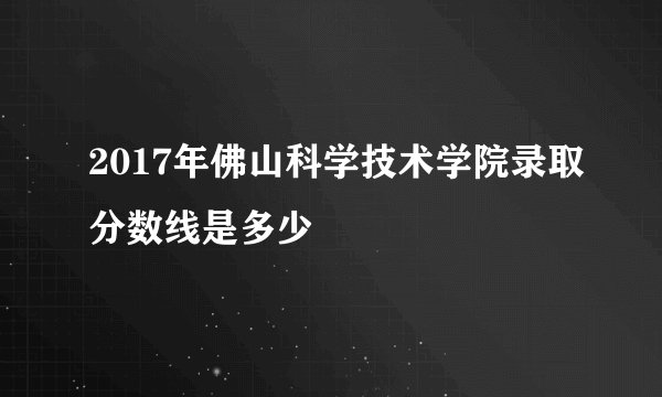 2017年佛山科学技术学院录取分数线是多少