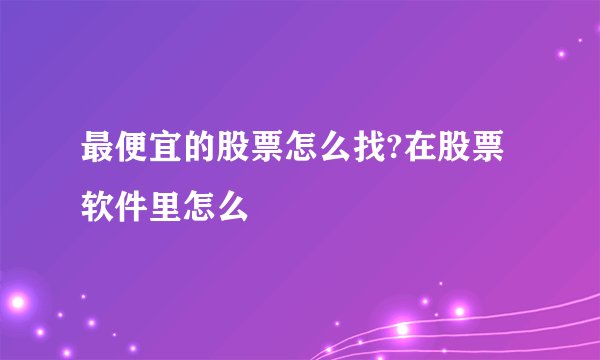 最便宜的股票怎么找?在股票软件里怎么