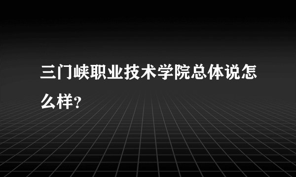 三门峡职业技术学院总体说怎么样？