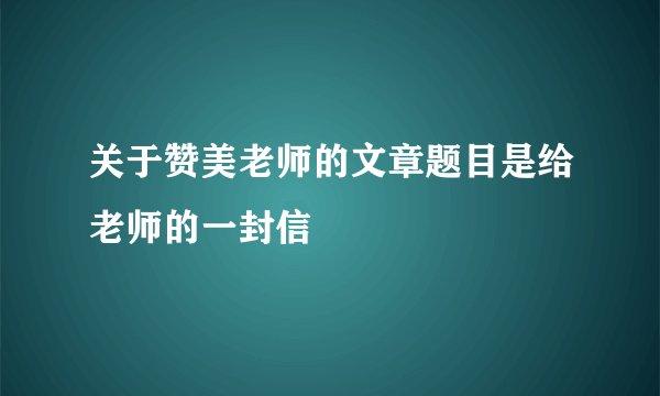 关于赞美老师的文章题目是给老师的一封信