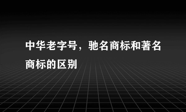 中华老字号，驰名商标和著名商标的区别