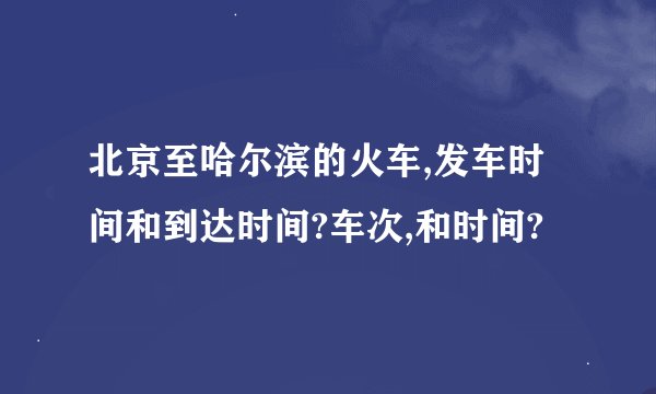 北京至哈尔滨的火车,发车时间和到达时间?车次,和时间?