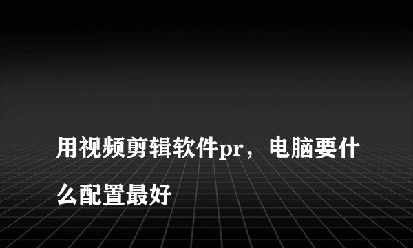 
用视频剪辑软件pr，电脑要什么配置最好

