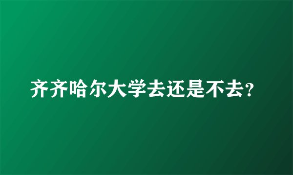 齐齐哈尔大学去还是不去？