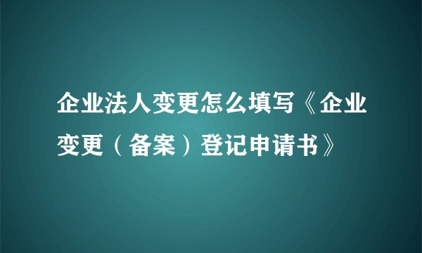 企业法人变更怎么填写《企业变更（备案）登记申请书》