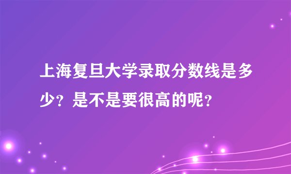 上海复旦大学录取分数线是多少？是不是要很高的呢？