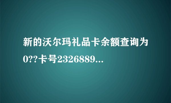 新的沃尔玛礼品卡余额查询为0??卡号2326889579000288734
