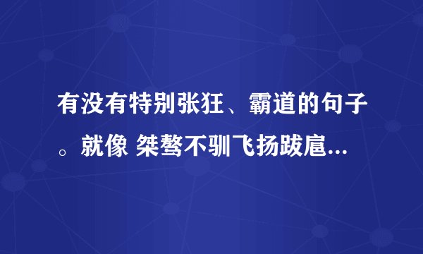 有没有特别张狂、霸道的句子。就像 桀骜不驯飞扬跋扈 这样的。
