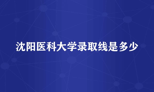沈阳医科大学录取线是多少