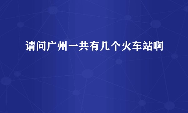 请问广州一共有几个火车站啊