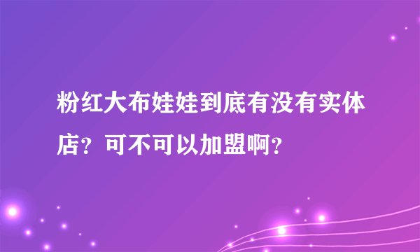 粉红大布娃娃到底有没有实体店？可不可以加盟啊？