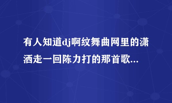 有人知道dj啊纹舞曲网里的潇洒走一回陈力打的那首歌前面第一第二首歌的歌名吗，感谢各位帮你
