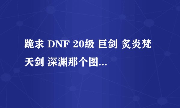 跪求 DNF 20级 巨剑 炙炎梵天剑 深渊那个图爆的几率最高?