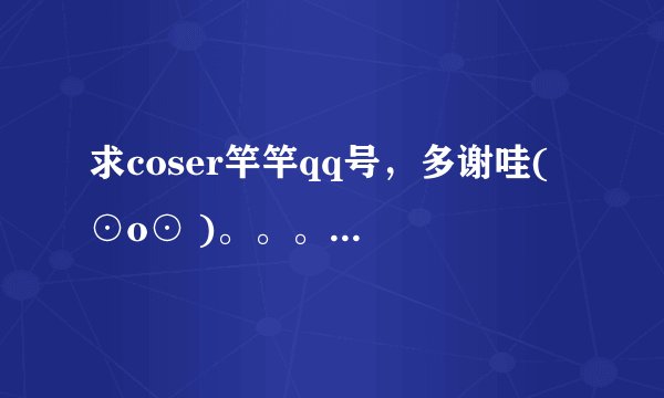 求coser竿竿qq号，多谢哇( ⊙o⊙ )。。。。。大恩不于言谢。。。。