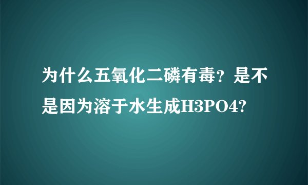 为什么五氧化二磷有毒？是不是因为溶于水生成H3PO4?