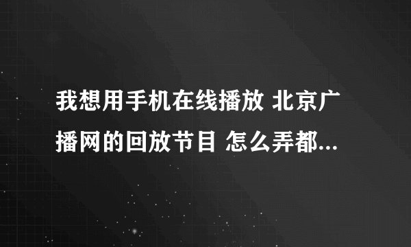 我想用手机在线播放 北京广播网的回放节目 怎么弄都不行 帮帮忙吧 愁死了