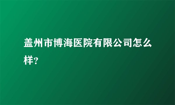 盖州市博海医院有限公司怎么样？