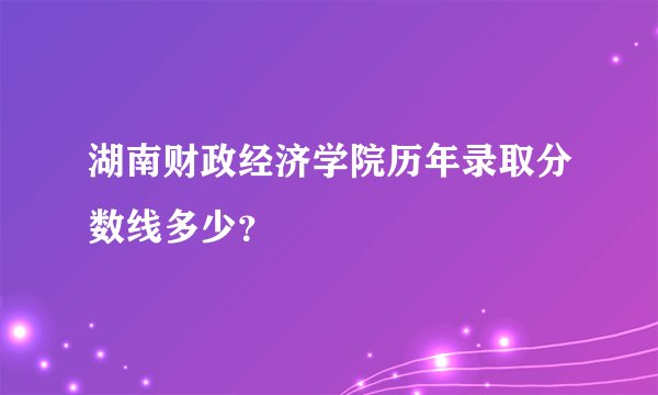 湖南财政经济学院历年录取分数线多少？