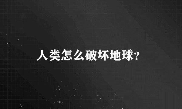 人类怎么破坏地球？