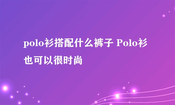 polo衫搭配什么裤子 Polo衫也可以很时尚
