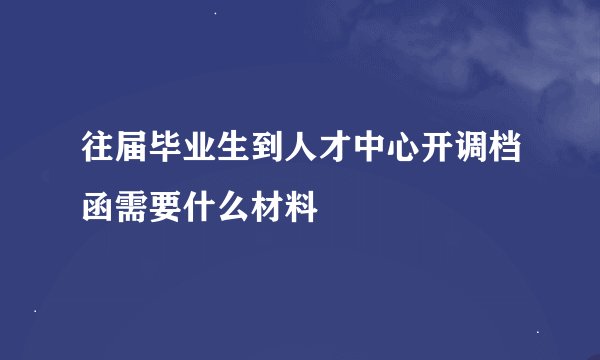 往届毕业生到人才中心开调档函需要什么材料