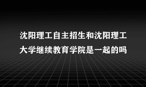 沈阳理工自主招生和沈阳理工大学继续教育学院是一起的吗