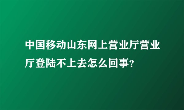 中国移动山东网上营业厅营业厅登陆不上去怎么回事？