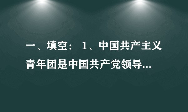 一、填空： 1、中国共产主义青年团是中国共产党领导的 、是 的学校，是中国共产党的 。 2 、年龄在 以上 