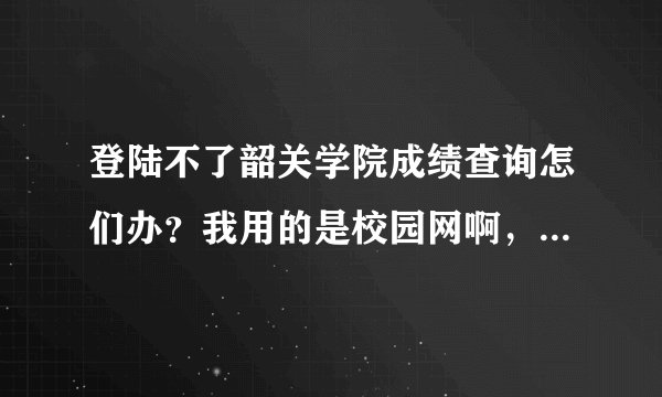 登陆不了韶关学院成绩查询怎们办？我用的是校园网啊，为何别人的能登陆呢？急啊