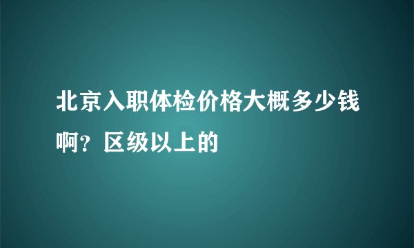 北京入职体检价格大概多少钱啊？区级以上的