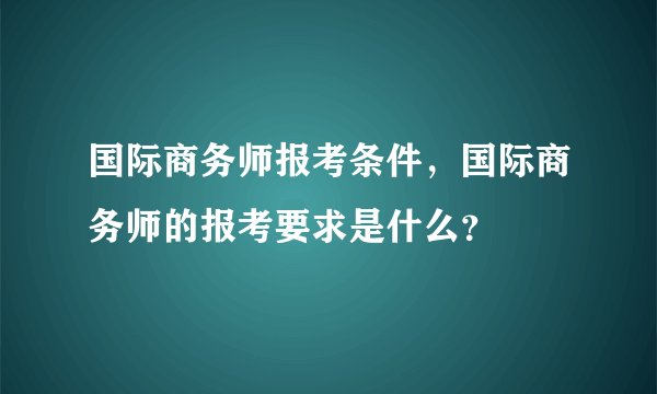 国际商务师报考条件，国际商务师的报考要求是什么？