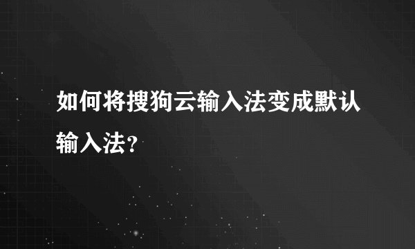 如何将搜狗云输入法变成默认输入法？