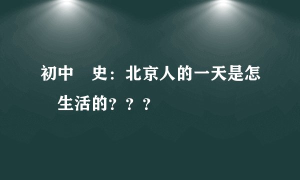 初中歷史：北京人的一天是怎樣生活的？？？