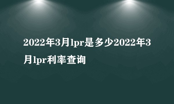 2022年3月lpr是多少2022年3月lpr利率查询