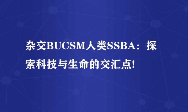 杂交BUCSM人类SSBA：探索科技与生命的交汇点!